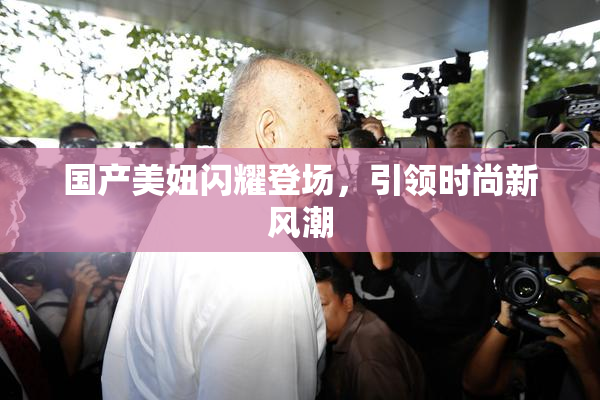 国产美妞闪耀登场，引领时尚新风潮