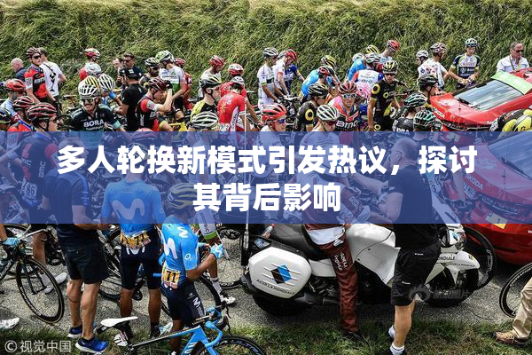 多人轮换新模式引发热议，探讨其背后影响
