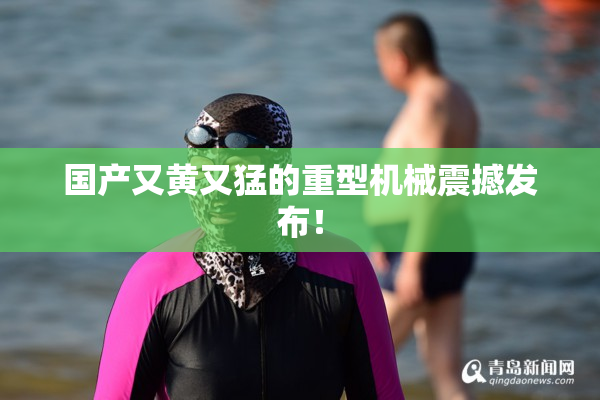 国产又黄又猛的重型机械震撼发布！