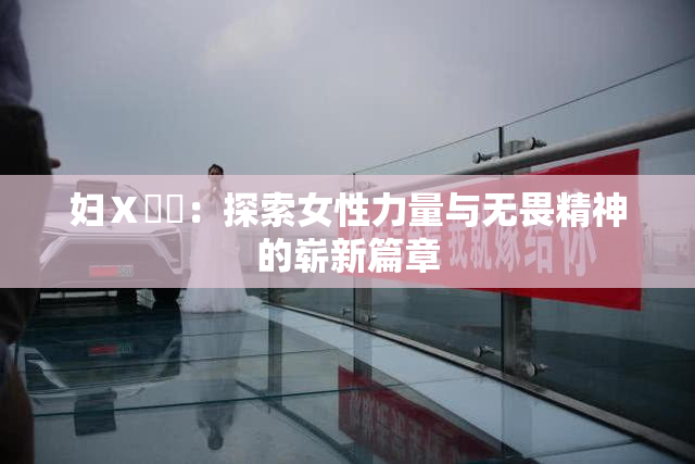 妇Ⅹ乄乂：探索女性力量与无畏精神的崭新篇章