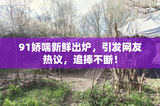 91娇喘新鲜出炉，引发网友热议，追捧不断！