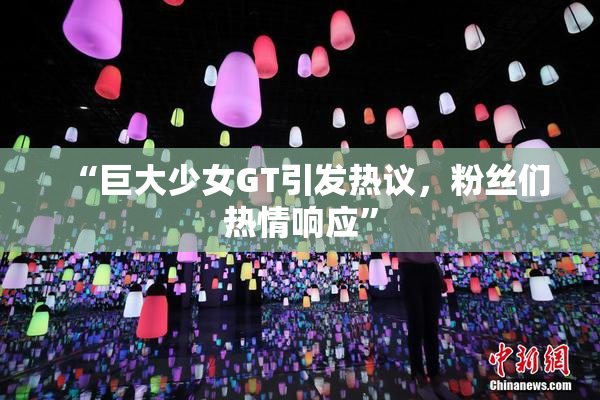 “巨大少女GT引发热议，粉丝们热情响应”