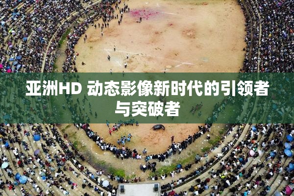 亚洲HD 动态影像新时代的引领者与突破者