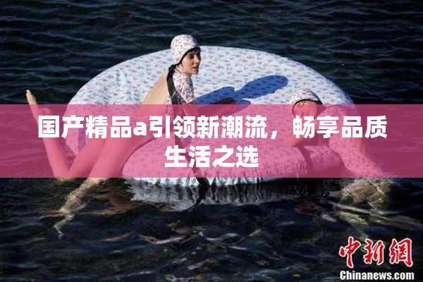国产精品a引领新潮流，畅享品质生活之选