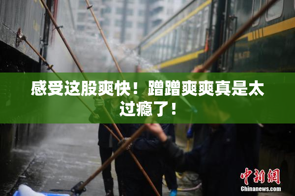 感受这股爽快！蹭蹭爽爽真是太过瘾了！