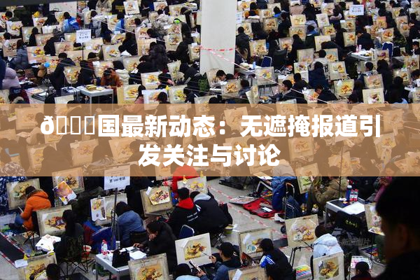 🔞国最新动态：无遮掩报道引发关注与讨论