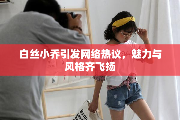 白丝小乔引发网络热议，魅力与风格齐飞扬