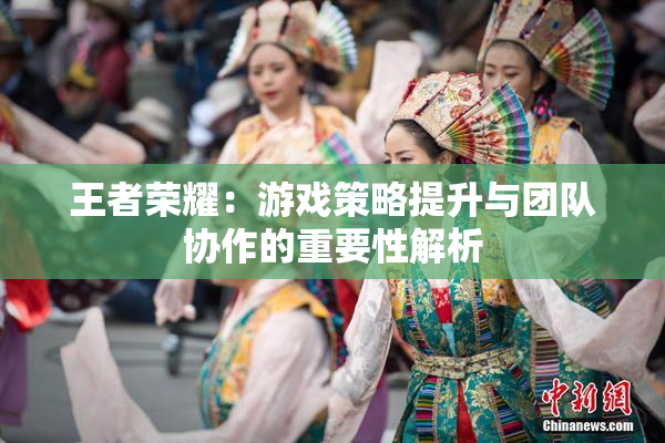 王者荣耀：游戏策略提升与团队协作的重要性解析