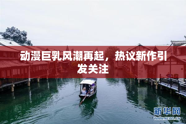 动漫巨乳风潮再起，热议新作引发关注