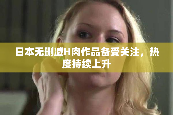 日本无删减H肉作品备受关注，热度持续上升