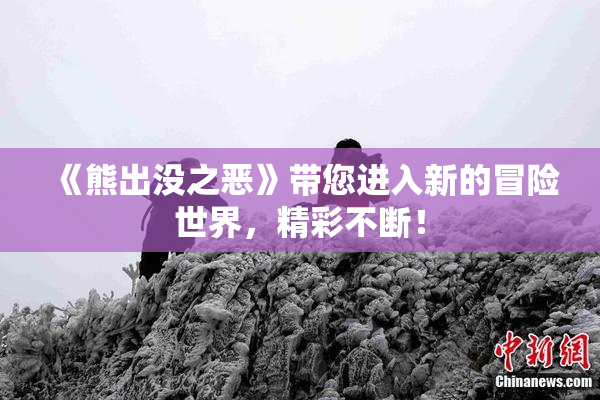 《熊出没之恶》带您进入新的冒险世界，精彩不断！