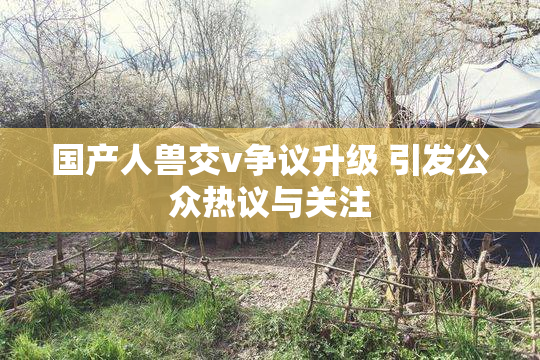 国产人兽交v争议升级 引发公众热议与关注