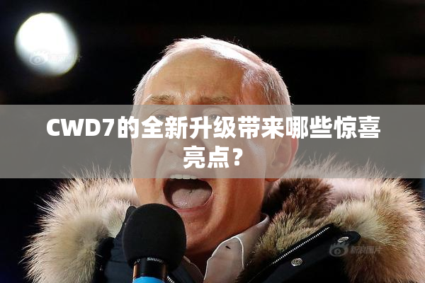 CWD7的全新升级带来哪些惊喜亮点？