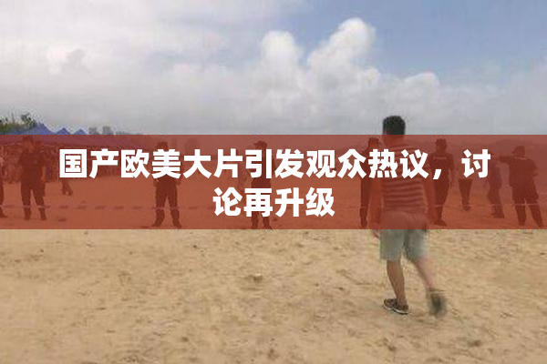 国产欧美大片引发观众热议，讨论再升级