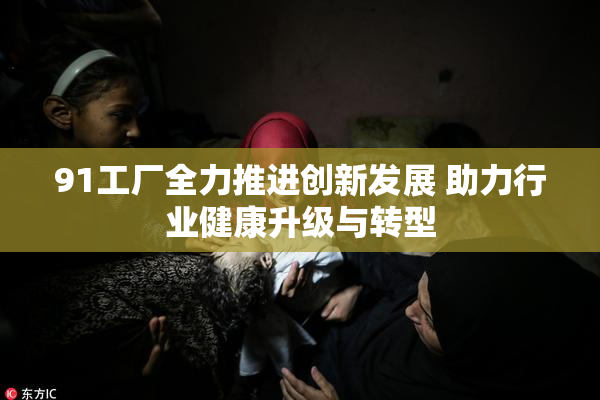 91工厂全力推进创新发展 助力行业健康升级与转型