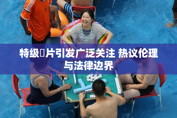 特级婬片引发广泛关注 热议伦理与法律边界
