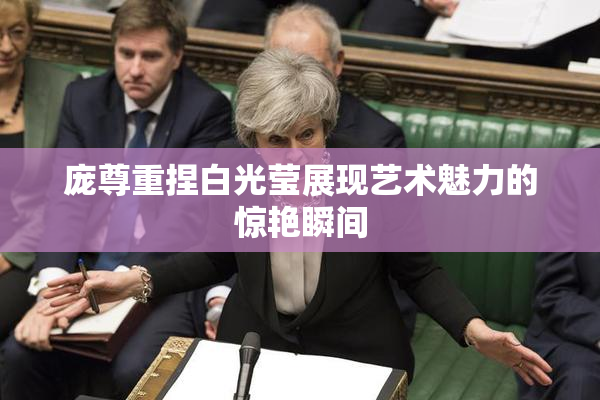 庞尊重捏白光莹展现艺术魅力的惊艳瞬间