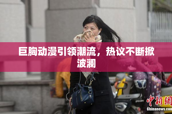 巨胸动漫引领潮流，热议不断掀波澜