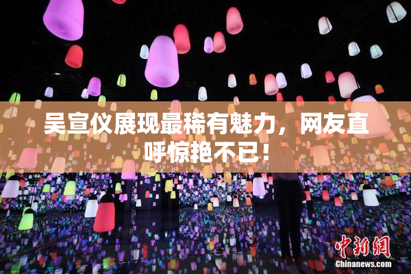 吴宣仪展现最稀有魅力，网友直呼惊艳不已！