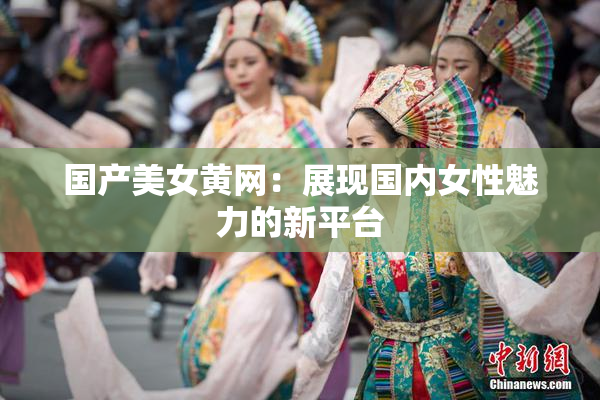 国产美女黄网：展现国内女性魅力的新平台