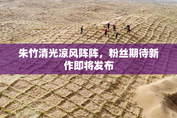 朱竹清光凉风阵阵，粉丝期待新作即将发布