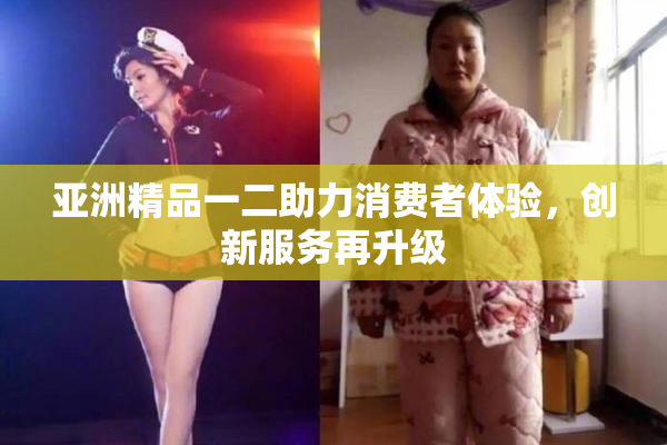 亚洲精品一二助力消费者体验，创新服务再升级