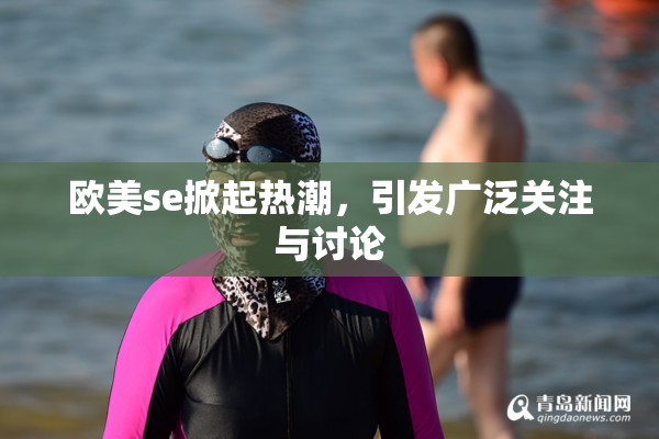 欧美se掀起热潮，引发广泛关注与讨论