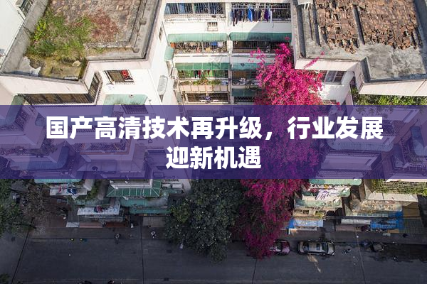 国产高清技术再升级，行业发展迎新机遇