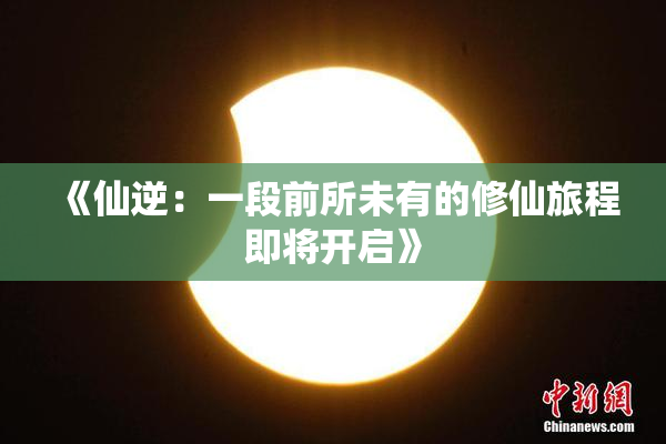 《仙逆：一段前所未有的修仙旅程即将开启》
