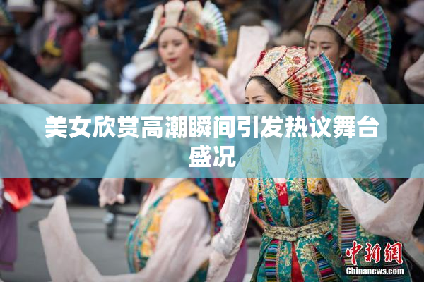 美女欣赏高潮瞬间引发热议舞台盛况