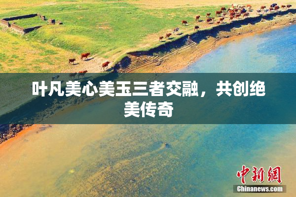 叶凡美心美玉三者交融，共创绝美传奇
