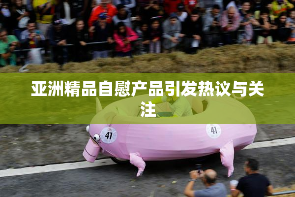 亚洲精品自慰产品引发热议与关注
