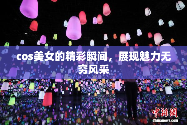 cos美女的精彩瞬间，展现魅力无穷风采