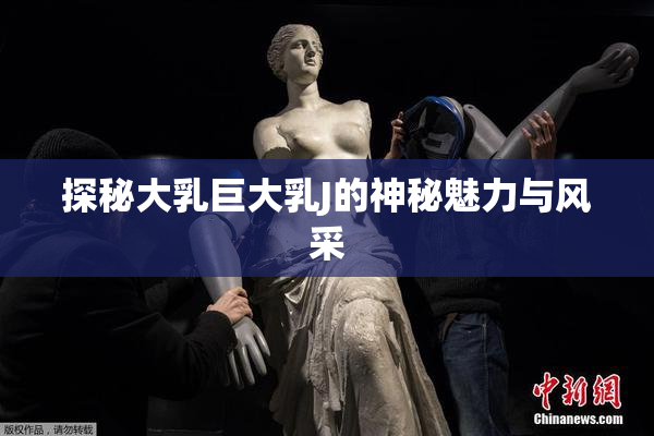 探秘大乳巨大乳J的神秘魅力与风采