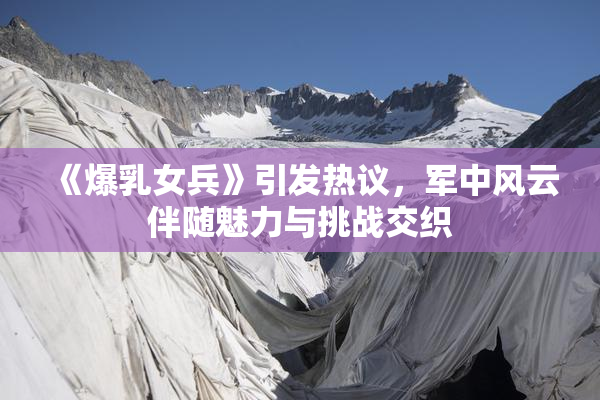 《爆乳女兵》引发热议，军中风云伴随魅力与挑战交织