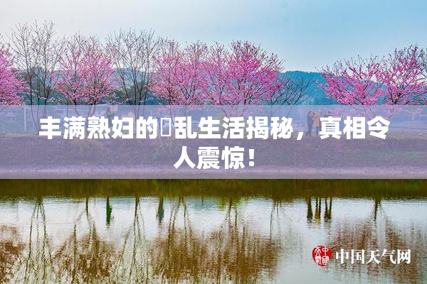 丰满熟妇的婬乱生活揭秘，真相令人震惊！