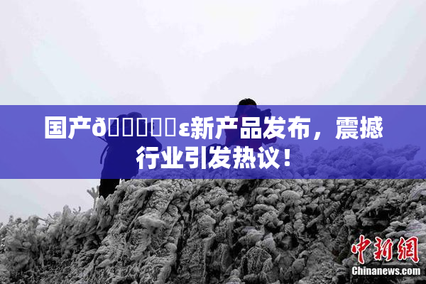 国产🔞❌‌ε新产品发布，震撼行业引发热议！