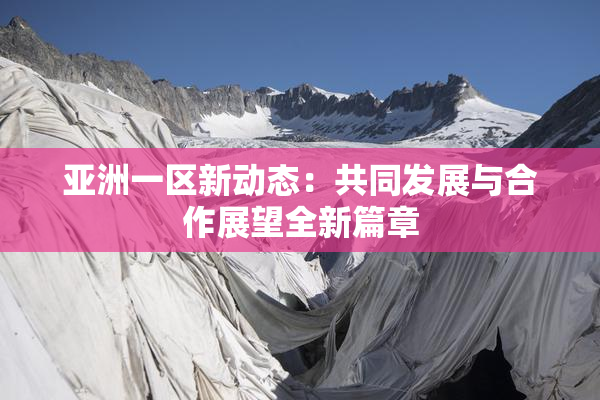 亚洲一区新动态：共同发展与合作展望全新篇章