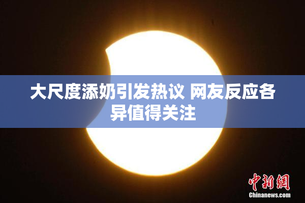 大尺度添奶引发热议 网友反应各异值得关注