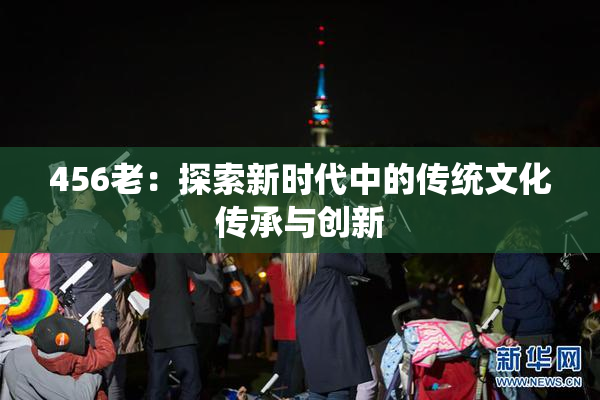 456老：探索新时代中的传统文化传承与创新