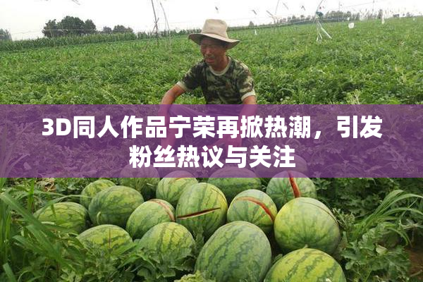 3D同人作品宁荣再掀热潮，引发粉丝热议与关注