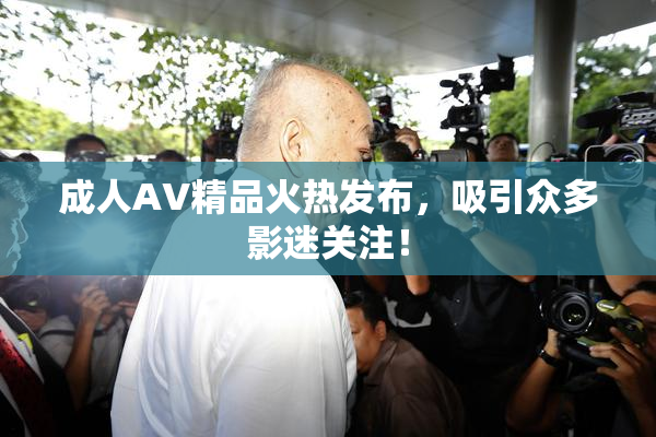 成人AV精品火热发布，吸引众多影迷关注！