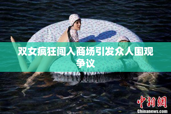 双女疯狂闯入商场引发众人围观争议