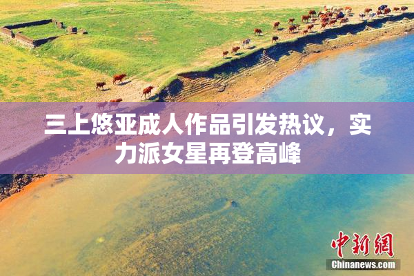 三上悠亚成人作品引发热议，实力派女星再登高峰