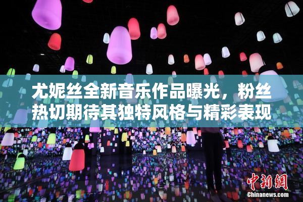 尤妮丝全新音乐作品曝光，粉丝热切期待其独特风格与精彩表现。