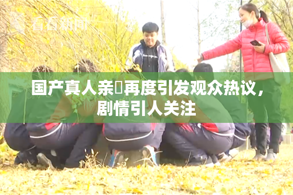 国产真人亲妺再度引发观众热议，剧情引人关注