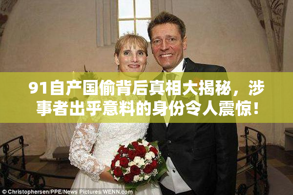 91自产国偷背后真相大揭秘，涉事者出乎意料的身份令人震惊！