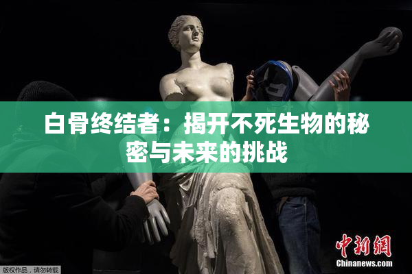 白骨终结者：揭开不死生物的秘密与未来的挑战