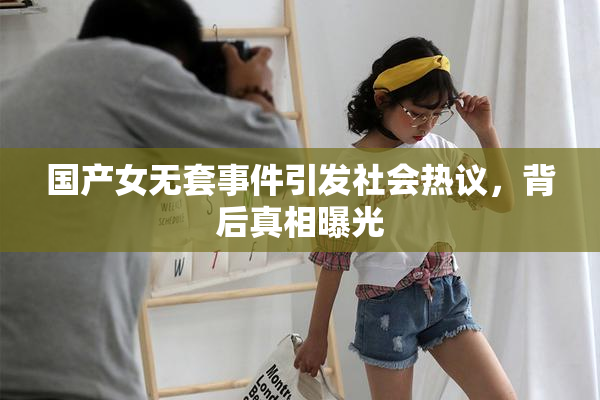 国产女无套事件引发社会热议，背后真相曝光