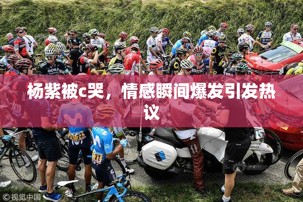 杨紫被c哭，情感瞬间爆发引发热议